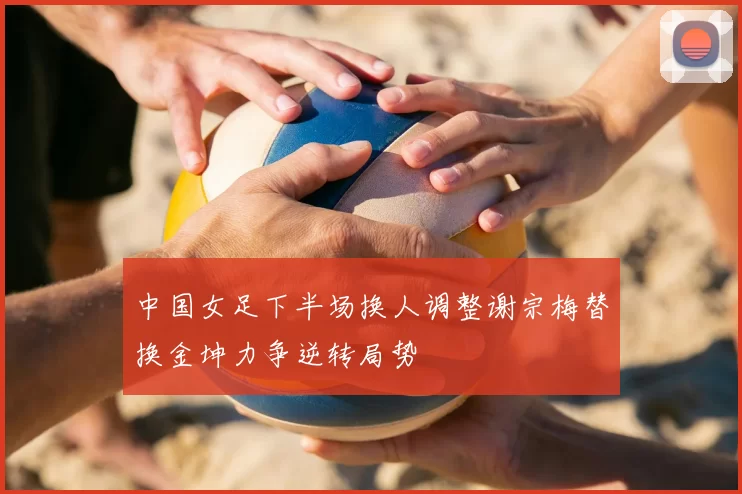 中国女足下半场换人调整谢宗梅替换金坤力争逆转局势