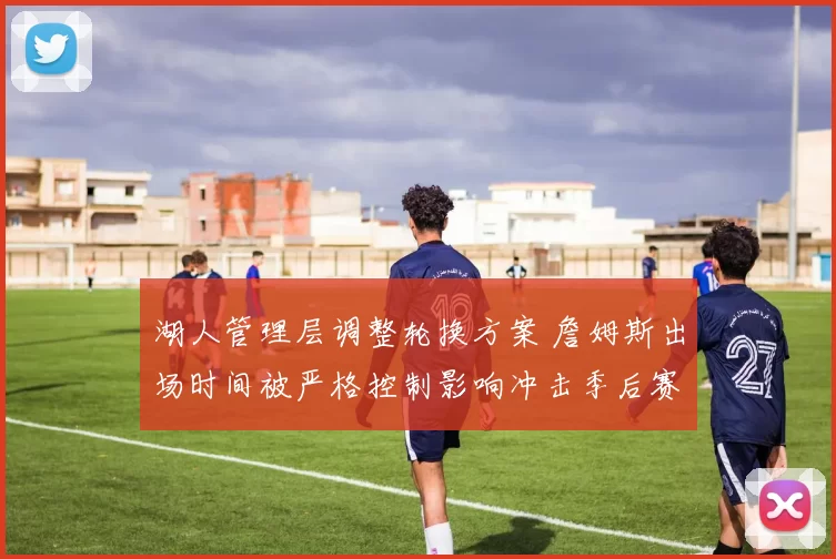 湖人管理层调整轮换方案 詹姆斯出场时间被严格控制影响冲击季后赛