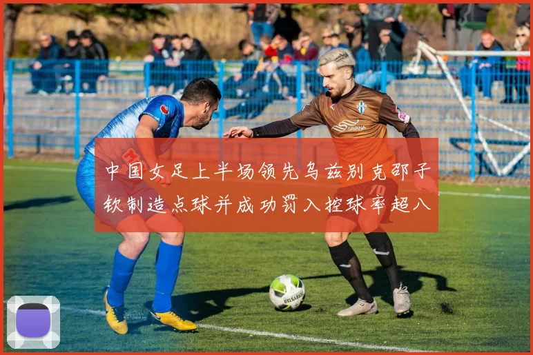 中国女足上半场领先乌兹别克邵子钦制造点球并成功罚入控球率超八成