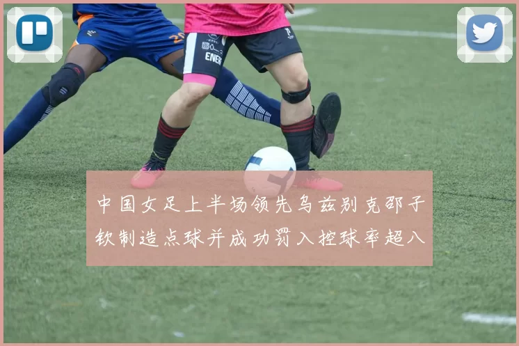 中国女足上半场领先乌兹别克邵子钦制造点球并成功罚入控球率超八成