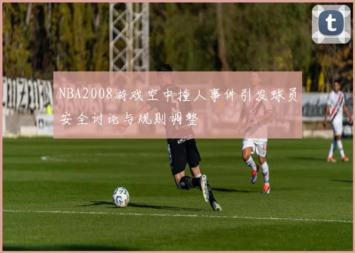 NBA2008游戏空中撞人事件引发球员安全讨论与规则调整