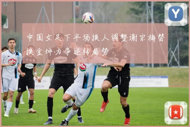 中国女足下半场换人调整谢宗梅替换金坤力争逆转局势