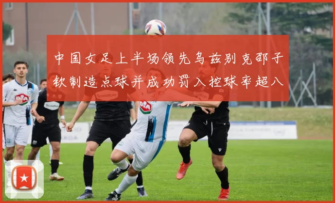 中国女足上半场领先乌兹别克邵子钦制造点球并成功罚入控球率超八成