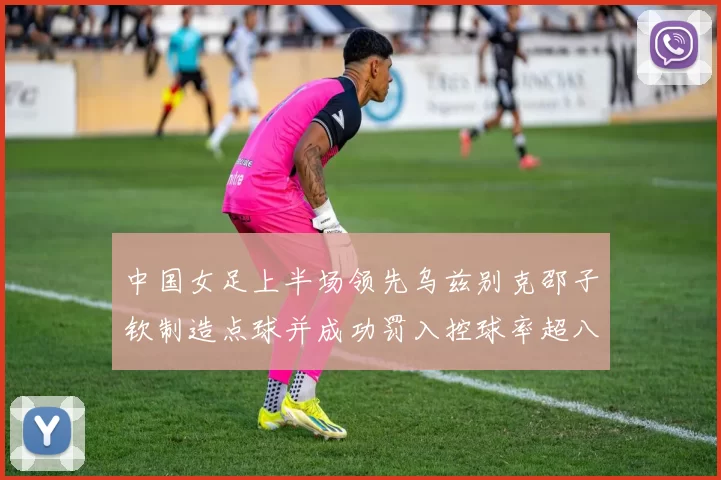 中国女足上半场领先乌兹别克邵子钦制造点球并成功罚入控球率超八成