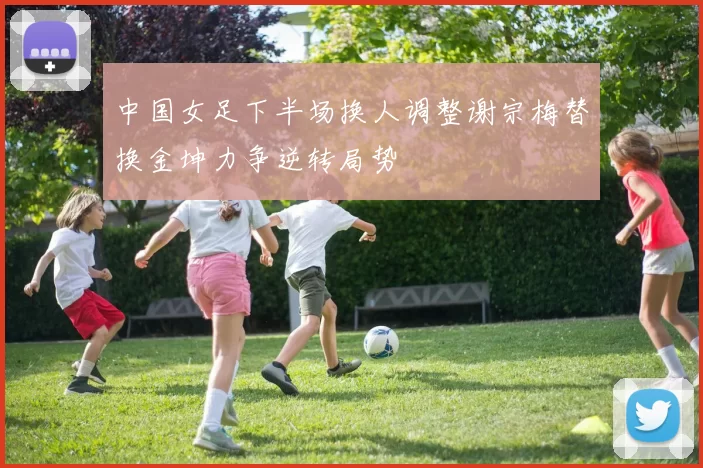 中国女足下半场换人调整谢宗梅替换金坤力争逆转局势