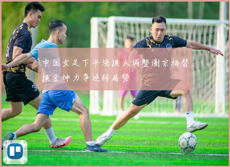 中国女足下半场换人调整谢宗梅替换金坤力争逆转局势