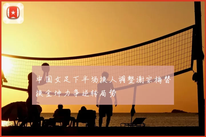 中国女足下半场换人调整谢宗梅替换金坤力争逆转局势