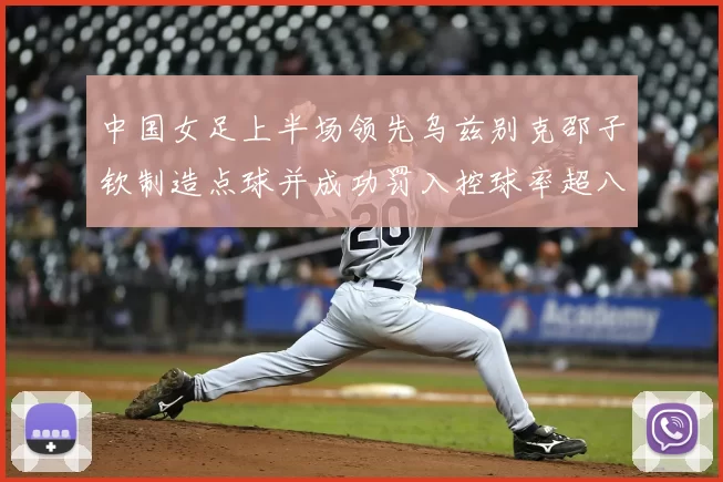 中国女足上半场领先乌兹别克邵子钦制造点球并成功罚入控球率超八成