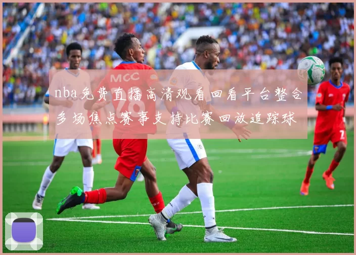 nba免费直播高清观看回看平台整合多场焦点赛事支持比赛回放追踪球队最新战况