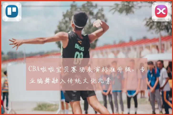 CBA啦啦宝贝赛场表演标准升级，专业编舞融入传统文化元素