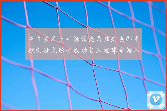 中国女足上半场领先乌兹别克邵子钦制造点球并成功罚入控球率超八成