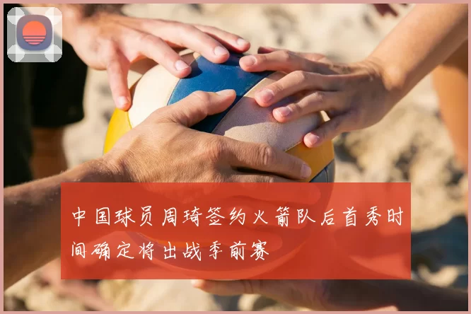 中国球员周琦签约火箭队后首秀时间确定将出战季前赛