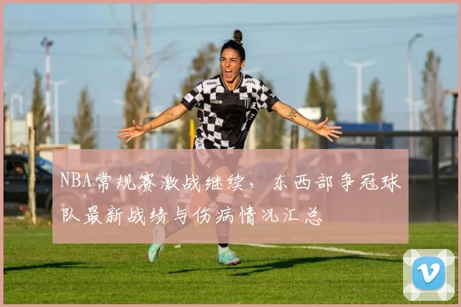 NBA常规赛激战继续,东西部争冠球队最新战绩与伤病情况汇总