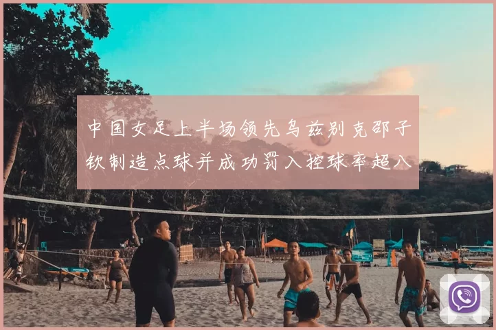 中国女足上半场领先乌兹别克邵子钦制造点球并成功罚入控球率超八成