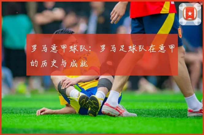 罗马意甲球队:罗马足球队在意甲的历史与成就