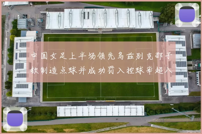 中国女足上半场领先乌兹别克邵子钦制造点球并成功罚入控球率超八成