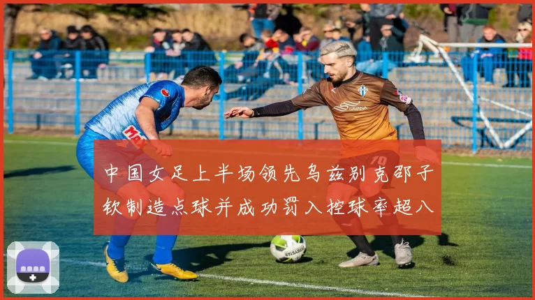 中国女足上半场领先乌兹别克邵子钦制造点球并成功罚入控球率超八成