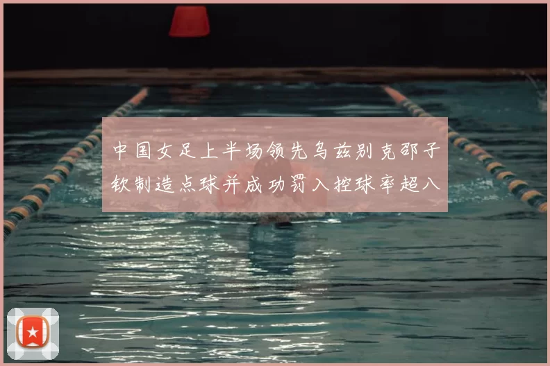 中国女足上半场领先乌兹别克邵子钦制造点球并成功罚入控球率超八成