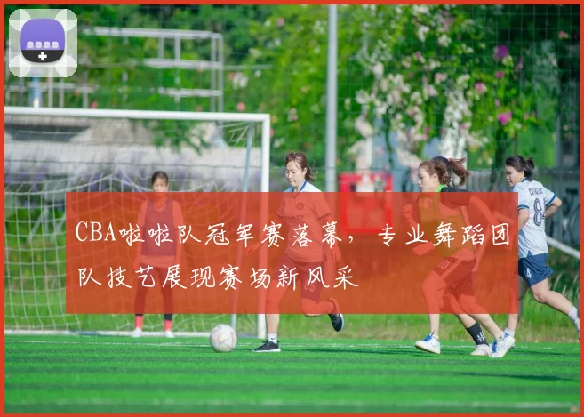 CBA啦啦队冠军赛落幕，专业舞蹈团队技艺展现赛场新风采