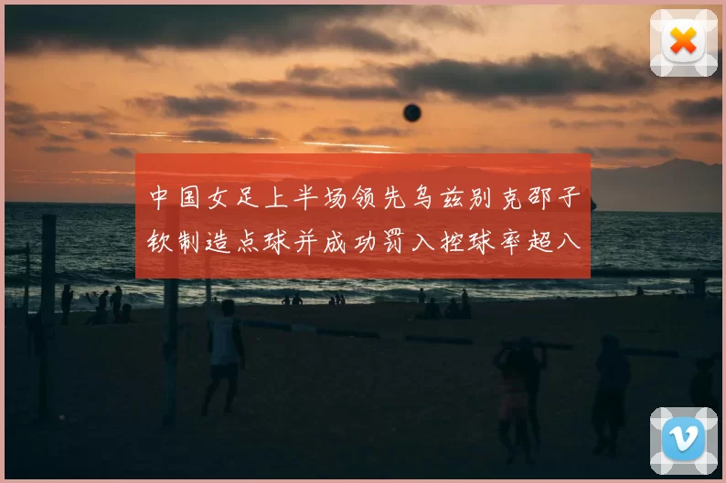 中国女足上半场领先乌兹别克邵子钦制造点球并成功罚入控球率超八成