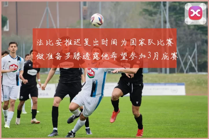 法比安推迟复出时间为国家队比赛做准备罗滕透露他希望参加3月底赛事