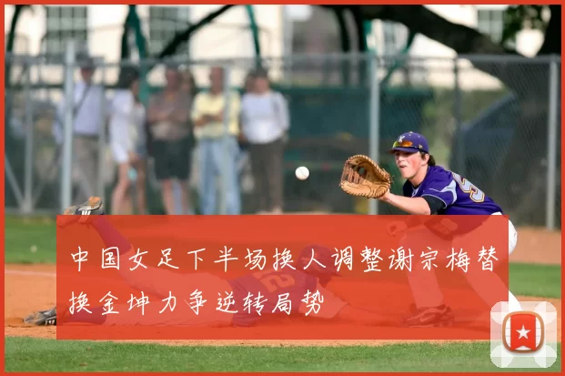 中国女足下半场换人调整谢宗梅替换金坤力争逆转局势