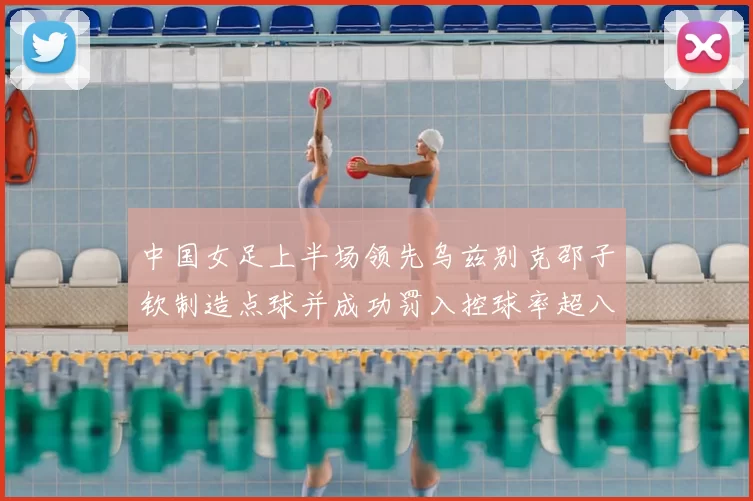 中国女足上半场领先乌兹别克邵子钦制造点球并成功罚入控球率超八成