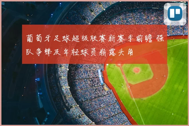 葡萄牙足球超级联赛新赛季前瞻 强队争锋及年轻球员崭露头角