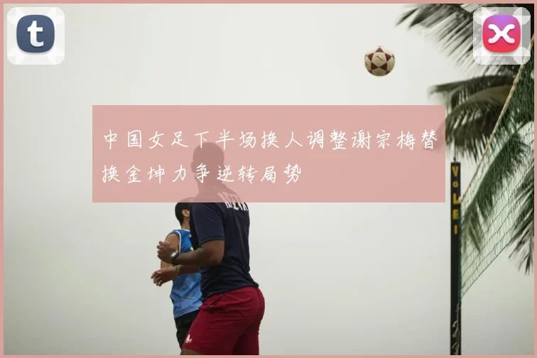 中国女足下半场换人调整谢宗梅替换金坤力争逆转局势