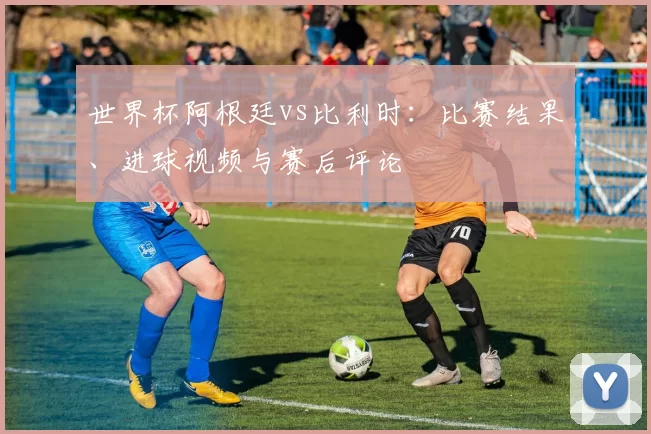 世界杯阿根廷vs比利时:比赛结果、进球视频与赛后评论