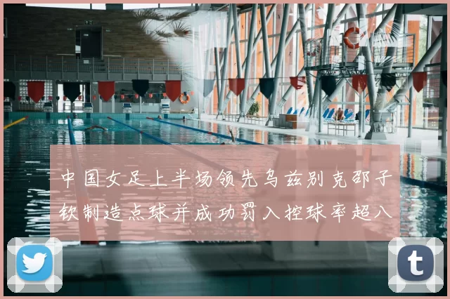 中国女足上半场领先乌兹别克邵子钦制造点球并成功罚入控球率超八成