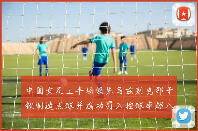 中国女足上半场领先乌兹别克邵子钦制造点球并成功罚入控球率超八成