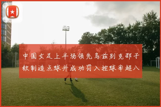 中国女足上半场领先乌兹别克邵子钦制造点球并成功罚入控球率超八成