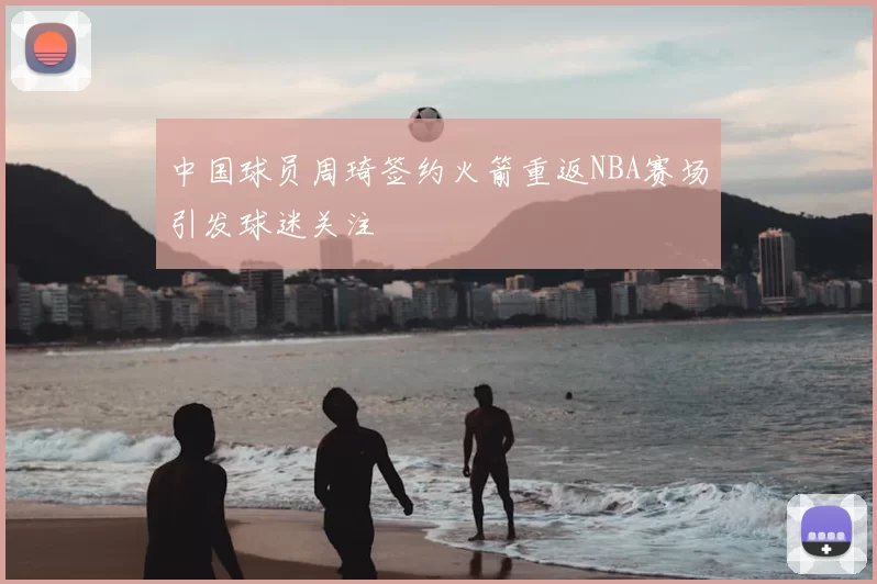 中国球员周琦签约火箭重返NBA赛场引发球迷关注