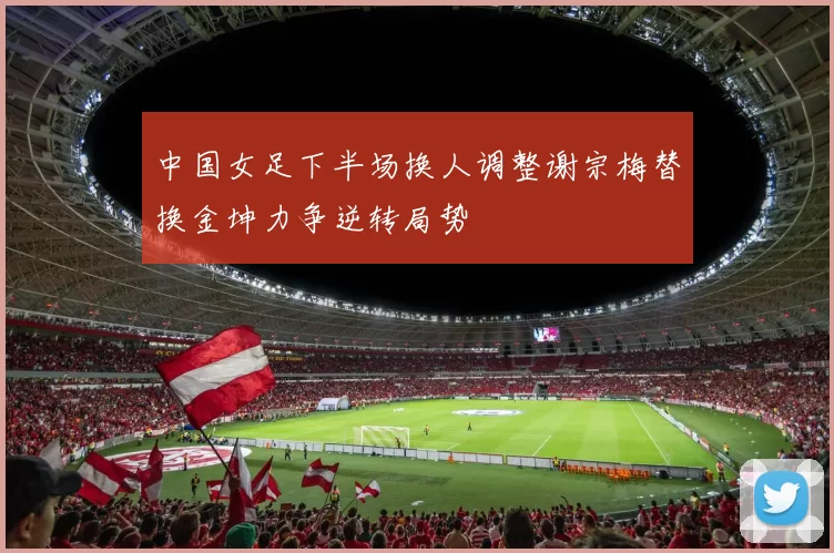 中国女足下半场换人调整谢宗梅替换金坤力争逆转局势