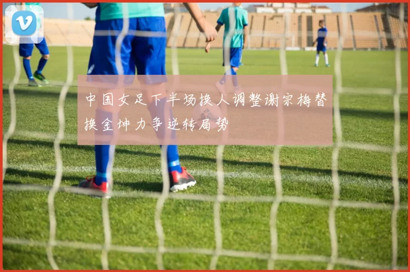 中国女足下半场换人调整谢宗梅替换金坤力争逆转局势