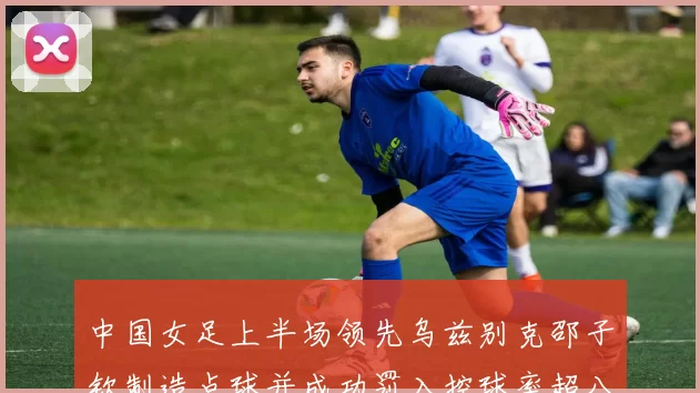 中国女足上半场领先乌兹别克邵子钦制造点球并成功罚入控球率超八成