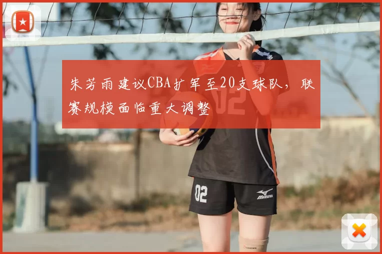朱芳雨建议CBA扩军至20支球队,联赛规模面临重大调整