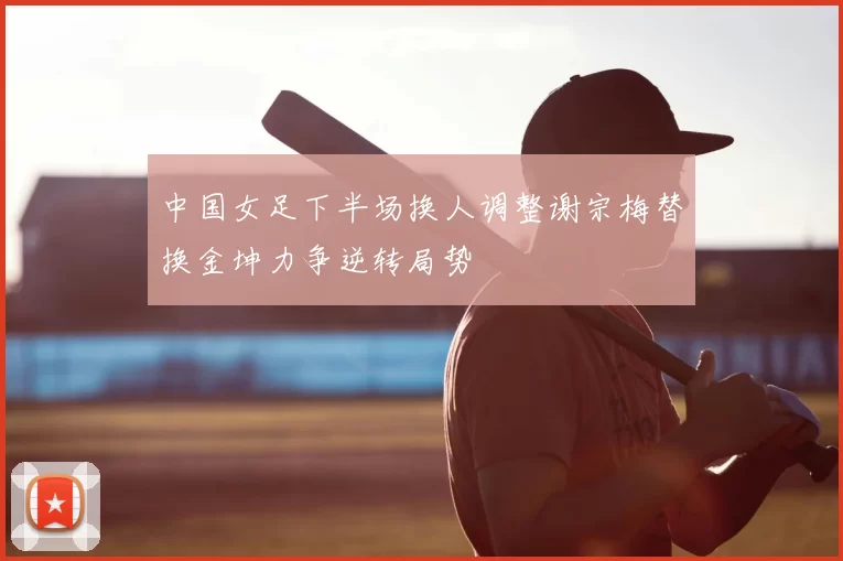 中国女足下半场换人调整谢宗梅替换金坤力争逆转局势