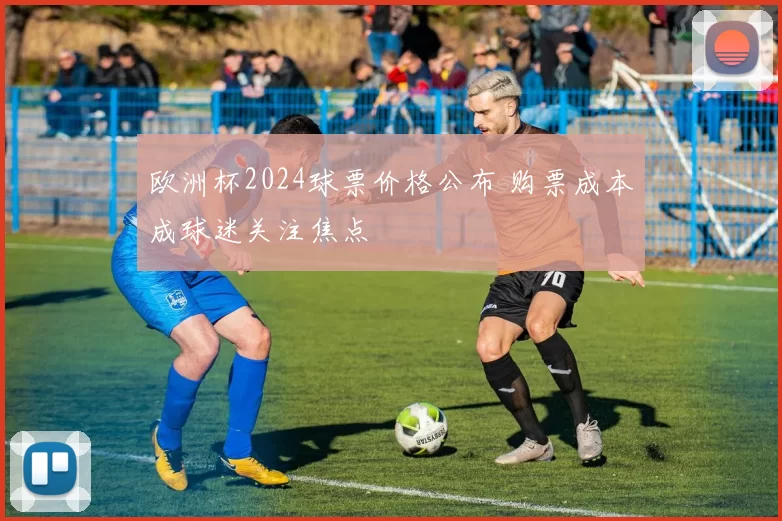 欧洲杯2024球票价格公布 购票成本成球迷关注焦点