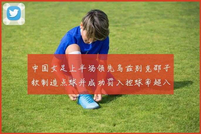 中国女足上半场领先乌兹别克邵子钦制造点球并成功罚入控球率超八成