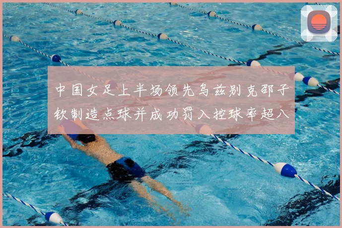 中国女足上半场领先乌兹别克邵子钦制造点球并成功罚入控球率超八成