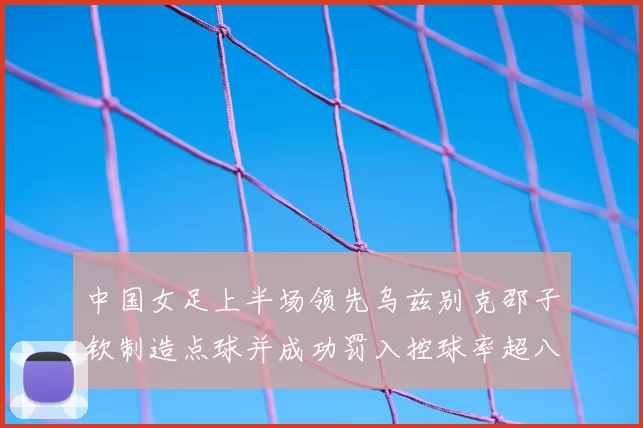 中国女足上半场领先乌兹别克邵子钦制造点球并成功罚入控球率超八成