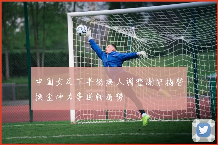 中国女足下半场换人调整谢宗梅替换金坤力争逆转局势