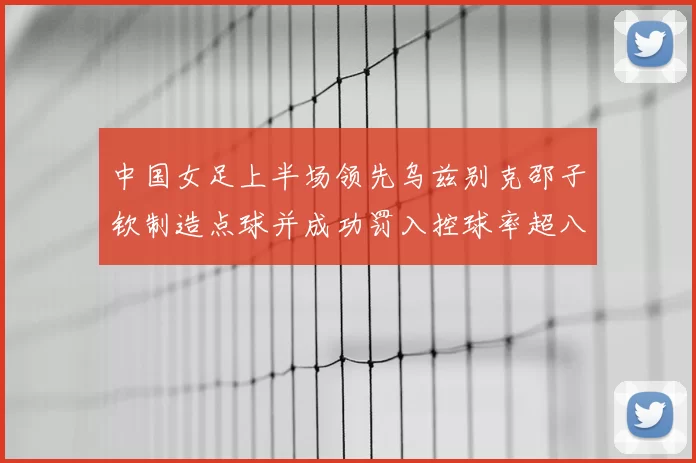 中国女足上半场领先乌兹别克邵子钦制造点球并成功罚入控球率超八成