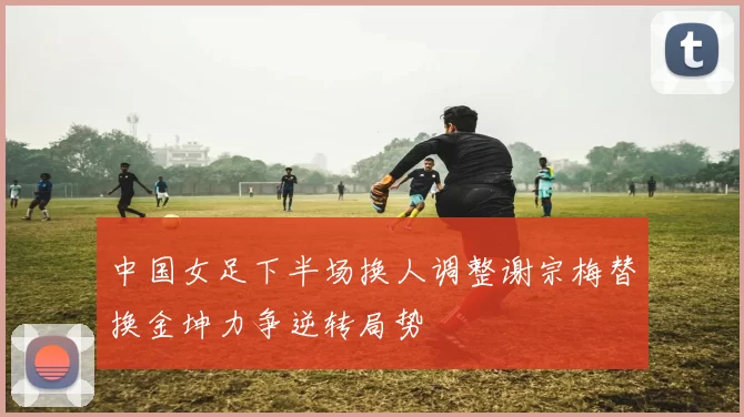 中国女足下半场换人调整谢宗梅替换金坤力争逆转局势