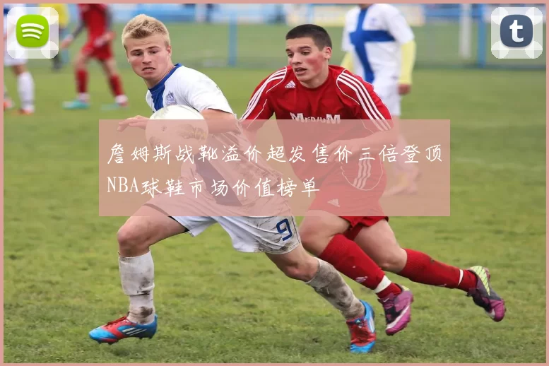 詹姆斯战靴溢价超发售价三倍登顶NBA球鞋市场价值榜单