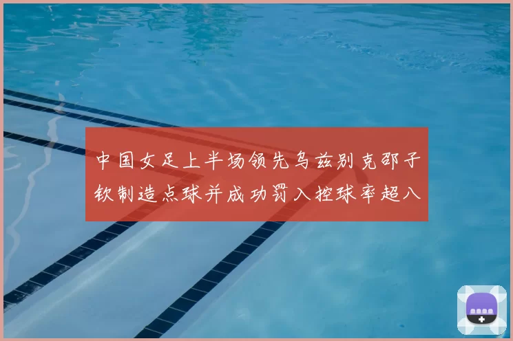中国女足上半场领先乌兹别克邵子钦制造点球并成功罚入控球率超八成