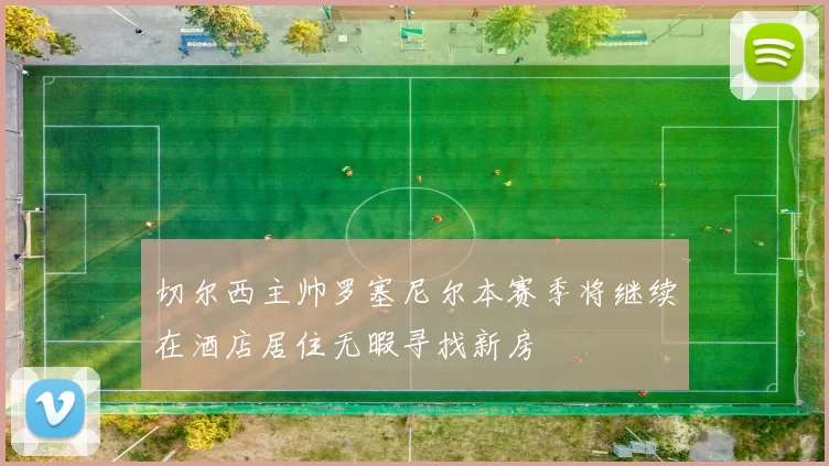 切尔西主帅罗塞尼尔本赛季将继续在酒店居住无暇寻找新房