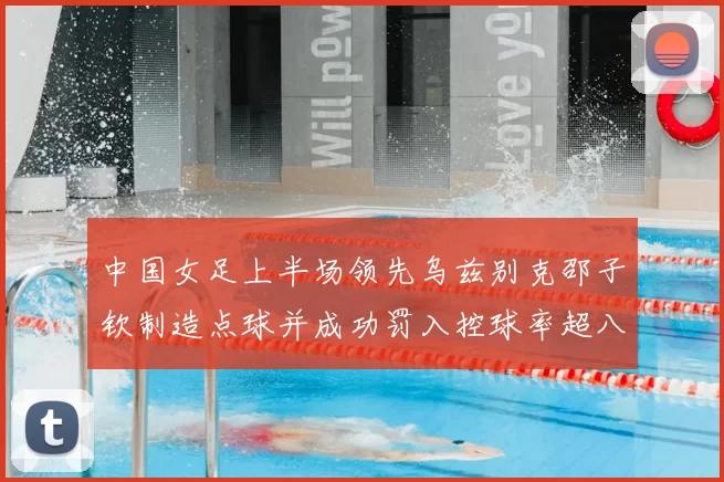 中国女足上半场领先乌兹别克邵子钦制造点球并成功罚入控球率超八成